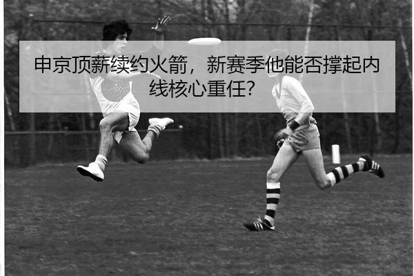 申京顶薪续约火箭，新赛季他能否撑起内线核心重任？